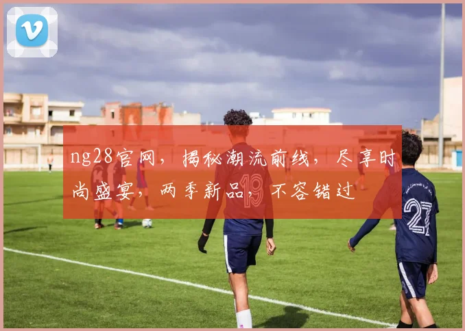 ng28官网，揭秘潮流前线，尽享时尚盛宴，两季新品，不容错过